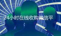 24小时在线收购微信平台（24小时在线收购微信秒结）